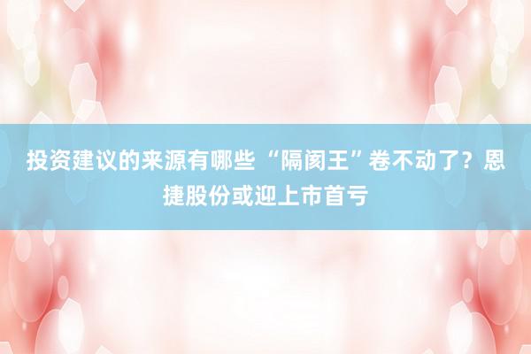 投资建议的来源有哪些 “隔阂王”卷不动了？恩捷股份或迎上市首亏