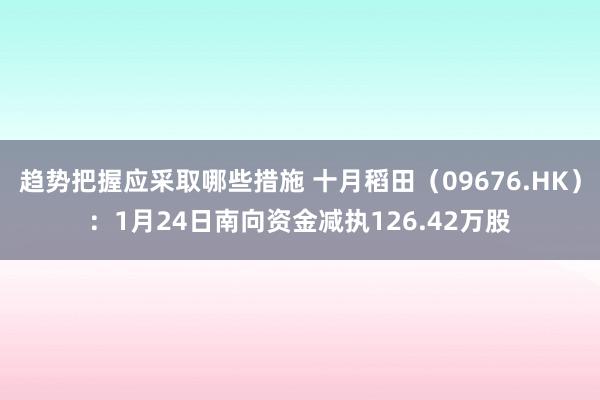 趋势把握应采取哪些措施 十月稻田（09676.HK）：1月24日南向资金减执126.42万股