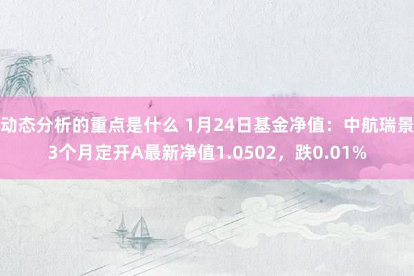 动态分析的重点是什么 1月24日基金净值：中航瑞景3个月定开A最新净值1.0502，跌0.01%