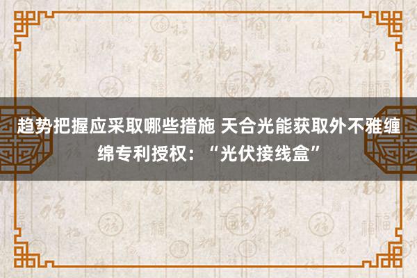 趋势把握应采取哪些措施 天合光能获取外不雅缠绵专利授权：“光伏接线盒”