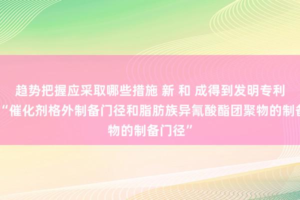 趋势把握应采取哪些措施 新 和 成得到发明专利授权：“催化剂格外制备门径和脂肪族异氰酸酯团聚物的制备门径”