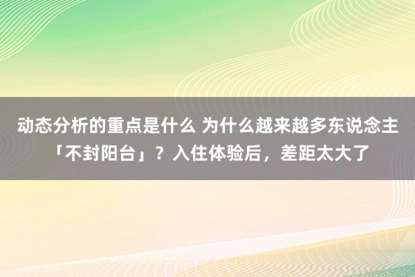 动态分析的重点是什么 为什么越来越多东说念主「不封阳台」？入住体验后，差距太大了