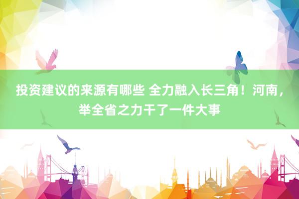 投资建议的来源有哪些 全力融入长三角！河南，举全省之力干了一件大事