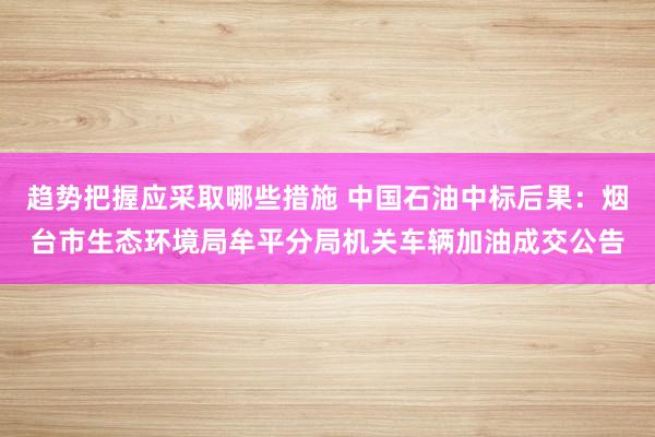 趋势把握应采取哪些措施 中国石油中标后果：烟台市生态环境局牟平分局机关车辆加油成交公告