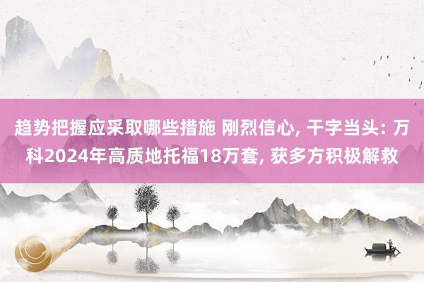 趋势把握应采取哪些措施 刚烈信心, 干字当头: 万科2024年高质地托福18万套, 获多方积极解救