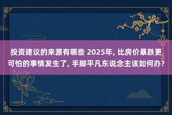 投资建议的来源有哪些 2025年, 比房价暴跌更可怕的事情发生了, 手脚平凡东说念主该如何办?