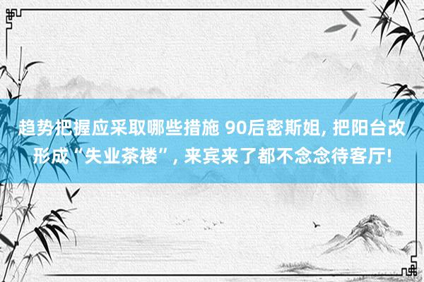 趋势把握应采取哪些措施 90后密斯姐, 把阳台改形成“失业茶楼”, 来宾来了都不念念待客厅!